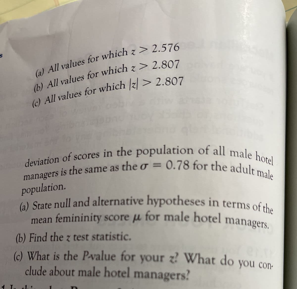 deviation of scores in the population of all male hotel
(a) State null and alternative hypotheses in terms of the
managers is the same as the o = 0.78 for the adult male
(6) All values for which z > 2.576
(6) All values for which z > 2.807
() All values for which |z| > 2.807
deviation of scores in the population of all mala i
managers is the same as the g=
population.
) State null and alternative hypotheses in terms of the
mean femininity score u for male hotel managers
(b) Find the z test statistic.
(c) What is the P-value for
clude about male hotel managers?
your z? What do you con-
you con-
1.:
