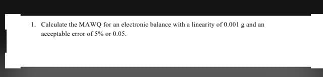 1. Calculate the MAWQ for an electronic balance with a linearity of 0.001 g and an
acceptable error of 5% or 0.05.
