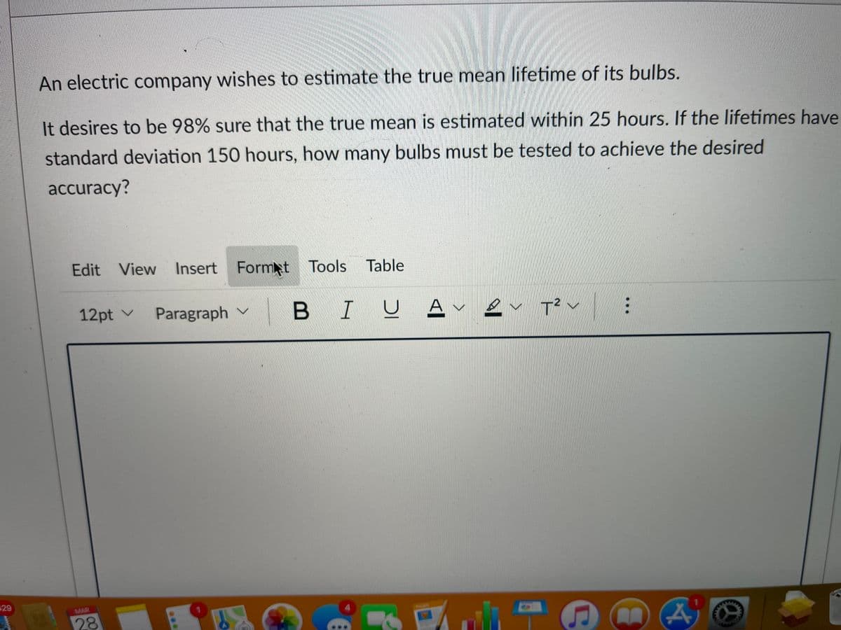 An electric company wishes to estimate the true mean lifetime of its bulbs.
It desires to be 98% sure that the true mean is estimated within 25 hours. If the lifetimes have
standard deviation 150 hours, how many bulbs must be tested to achieve the desired
accuracy?
Edit View Table
Insert Formt Tools
12pt v
Paragraph v
B IU
2
29
MAR
28
...
