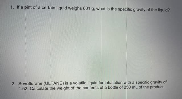 1. If a pint of a certain liquid weighs 601 g, what is the specific gravity of the liquid?
2. Sevoflurane (ULTANE) is a volatile liquid for inhalation with a specific gravity of
1.52. Calculate the weight of the contents of a bottle of 250 mL of the product.
