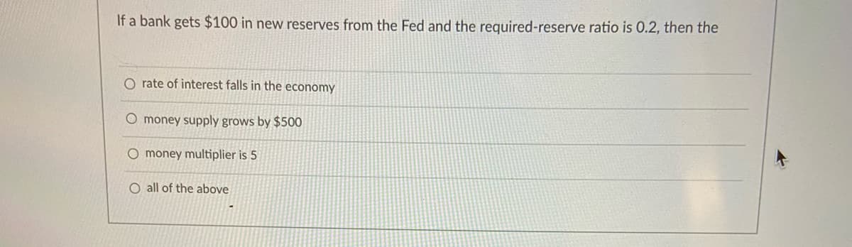 If a bank gets $100 in new reserves from the Fed and the required-reserve ratio is 0.2, then the
O rate of interest falls in the economy
O money supply grows by $500
O money multiplier is 5
O all of the above
