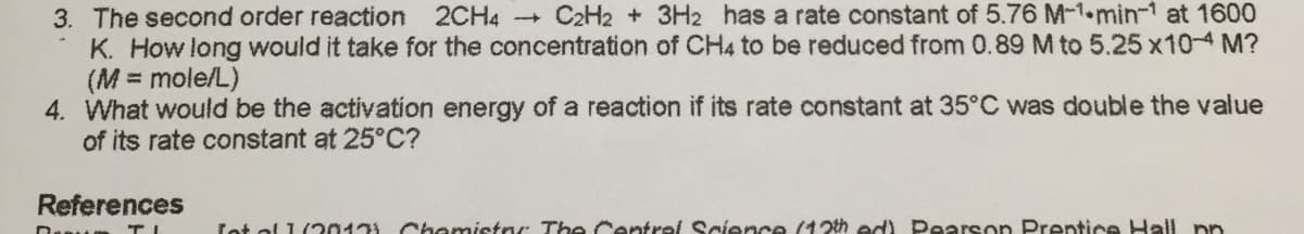3. The second order reaction 2CH4 - C2H2 + 3H2 has a rate constant of 5.76 M-1-min-1 at 1600
K. How long would it take for the concentration of CH4 to be reduced from 0.89 M to 5.25 x10-4 M?
(M = mole/L)
4. What would be the activation energy of a reaction if its rate constant at 35°C was double the value
of its rate constant at 25°C?
References
Lot ol 1(20171 Chemistrr The Centrel Science (12th ed) Pearson Prentice Hall np
