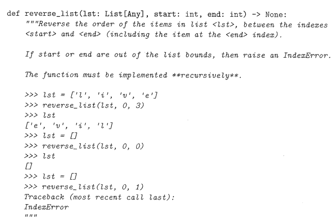 def reverse_list (1st: List [Any], start: int, end: int) -> None:
"""Reverse the order of the items in list <lst>, between the indexes
<start> and <end> (including the item at the <end> index).
If start or end are out of the list bounds, then raise an IndexError.
The function must be implemented **recursively**.
>>> lst ['2', '2', 'v', 'e']
>>>reverse_list (lst, 0, 3)
>>> lst
['e', 'v', 'i', '2']
>>> lst
[]
>>>reverse_list (lst, 0, 0)
>>> lst
[0]
>>> Ist =
[]
>>> reverse_list (lst, 0, 1)
Traceback (most recent call last):
IndexError
#1 #1