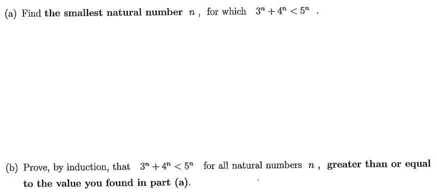(a) Find the smallest natural number n, for which 3" + 4" < 5" .
(b) Prove, by induction, that 3" + 4" < 5" for all natural numbers n , greater than or equal
to the value you found in part (a).
