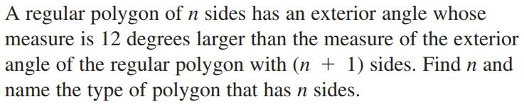 A regular polygon of n sides has an exterior angle whose
measure is 12 degrees larger than the measure of the exterior
angle of the regular polygon with (n + 1) sides. Find n and
name the type of polygon that has n sides.
