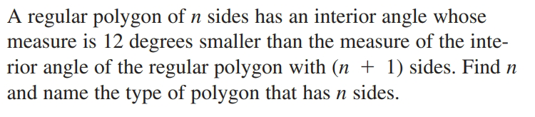 A regular polygon of n sides has an interior angle whose
measure is 12 degrees smaller than the measure of the inte-
rior angle of the regular polygon with (n + 1) sides. Find n
and name the type of polygon that has n sides.
