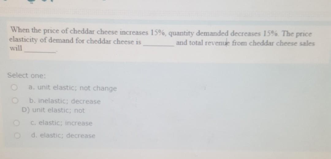 When the price of cheddar cheese increases 15%, quantity demanded decreases 15%. The price
elasticity of demand for cheddar cheese is
and total revenue from cheddar cheese sales
will
Select one:
a. unit elastic; not change
b. inelastic; decrease
D) unit elastic; not
C. elastic; increase
d. elastic; decrease
