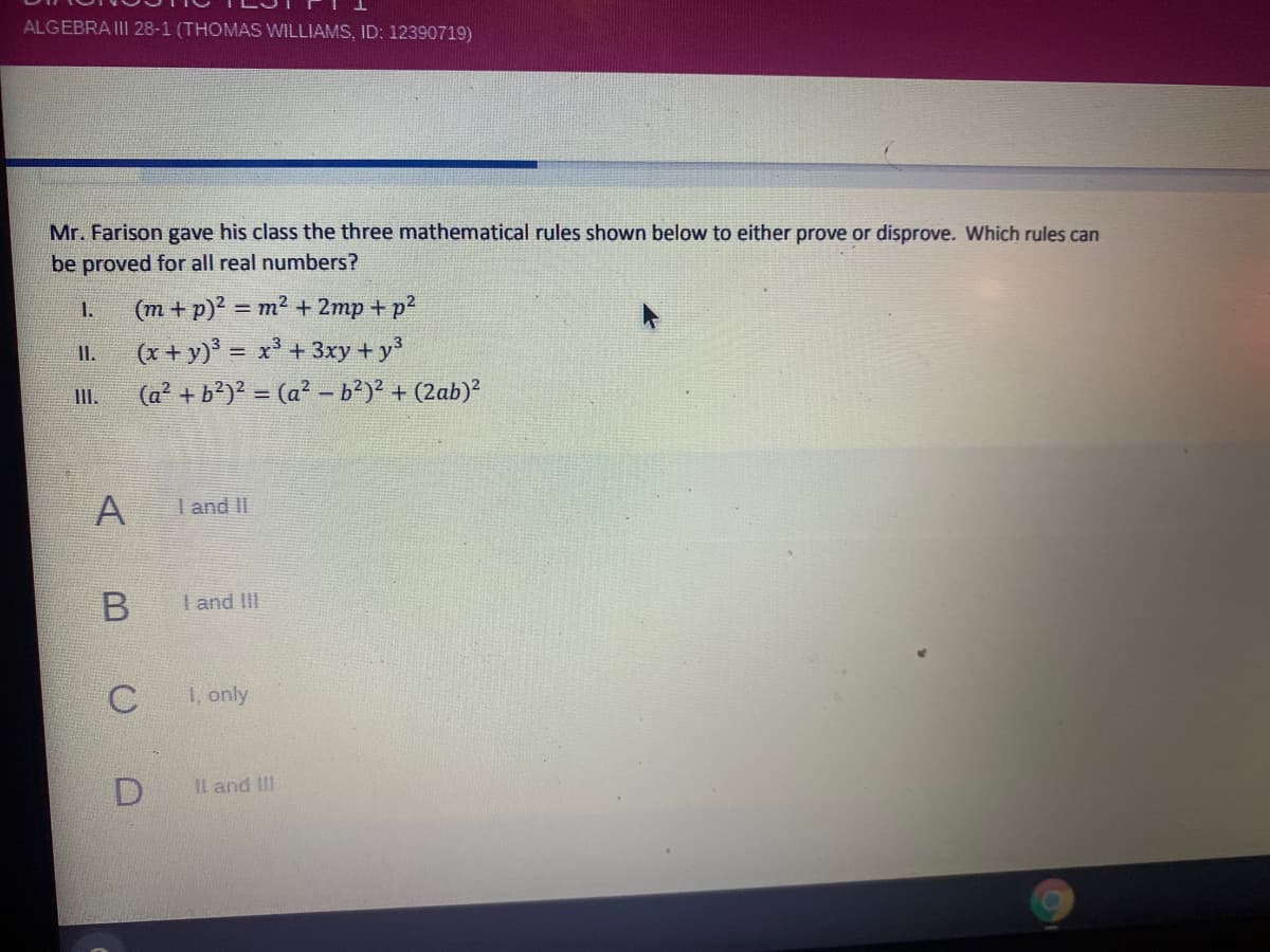 ALGEBRAII 28-1 (THOMAS WILLIAMS, ID: 12390719)
Mr. Farison gave his class the three mathematical rules shown below to either prove or disprove. Which rules can
be proved for all real numbers?
1.
(m + p)2 = m2 + 2mp + p2
%3D
(x + y) = x³ + 3xy + y
I.
III.
(a + b')? = (a² - b?)² + (2ab)?
A
I and II
I and III
1, only
D.
Il and III
()
