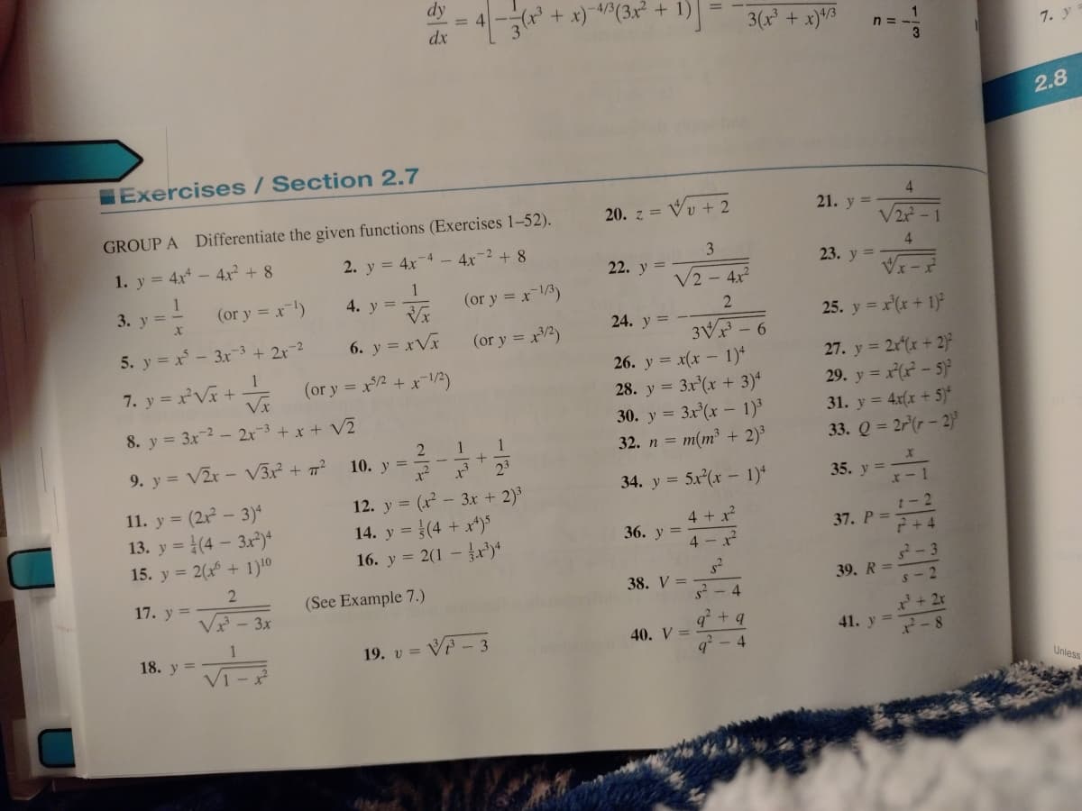 dy
= 4-
+ x) 4/3(3x² + 1)
dx
3(x + x)43
n =
3
7. y
2.8
Exercises/Section 2.7
4
GROUP A Differentiate the given functions (Exercises 1-52).
20. z =
+ 2
21. y =
V2? -1
1. y = 4x - 4r² + 8
2. y = 4x
-4 - 4x-2 +8
3
4
22. y =
23. y
3. y = -
(or y = x)
1
4. у %3D
(or y = x3)
V2 - 4x
24. y =
25. y = x(x + 1)
5. y = x - 3x-3+ 2x-2
6. y = xVx
(or y = x2)
3Vx - 6
26. y = x(x – 1)*
28. y = 3x'(xr + 3)*
= 3x (x – 1)³
32. n = m(m³ + 2)³
27. y = 2r(x + 2)
29. y = x(x - 5)
31. y = 4x(x + 5)*
33. Q = 2r(r - 2)
1
7. y = xV +
(or y = x2 + x1/2)
8. y = 3x-2 - 2x-3 + x + V2
30.
2 1
1
9. y = V2x- V3x² + 7?
10. y =
23
34. y = 5x(x – 1)*
35. y =
11. y = (2x – 3)*
13. y = (4 – 3x)*
15. y = 2(x + 1)10
12. y = (x – 3x + 2)
14. y = (4 + x*)S
16. y = 2(1 –)*
%3D
4 + x
t-2
36. у 3
37. Р 3D
4 - x
+ + 4
-3
17. y =
(See Example 7.)
38. V =
39. R =
s2 - 4
s- 2
3x
2+ 2r
2-8
+ g
1
18. у %3
VP- 3
40. V =
41. y =
19. υ
q? - 4
Unless
