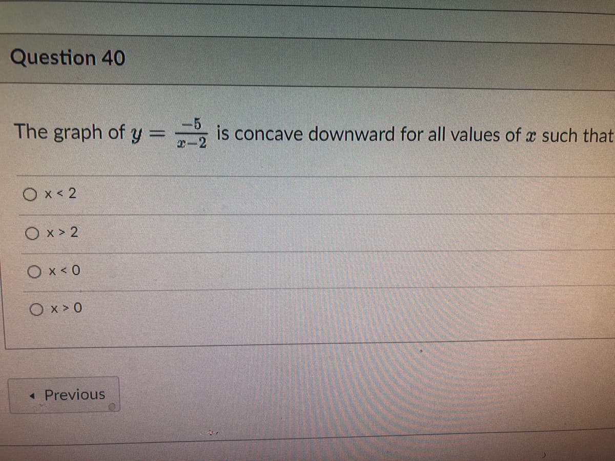 Question 40
The graph of y=2 is concave downward for all values of such that.
O x < 2
Ox>2
0x<0
Ox>0
◄ Previous