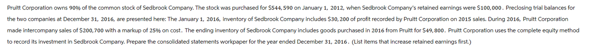 Pruitt Corporation owns 90% of the common stock of Sedbrook Company. The stock was purchased for $544, 590 on January 1, 2012, when Sedbrook Company's retained earnings were $100,000. Preclosing trial balances for
the two companies at December 31, 2016, are presented here: The January 1, 2016, inventory of Sedbrook Company includes $30, 200 of profit recorded by Pruitt Corporation on 2015 sales. During 2016, Pruitt Corporation
made intercompany sales of $200,700 with a markup of 25% on cost. The ending inventory of Sedbrook Company includes goods purchased in 2016 from Pruitt for $49,800. Pruitt Corporation uses the complete equity method
to record its investment in Sedbrook Company. Prepare the consolidated statements workpaper for the year ended December 31, 2016. (List items that increase retained earnings first.)