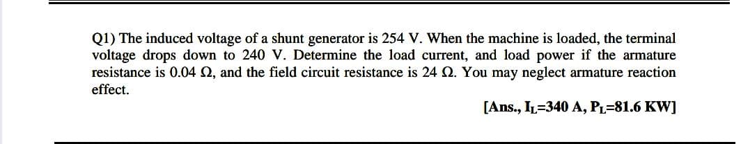 Q1) The induced voltage of a shunt generator is 254 V. When the machine is loaded, the terminal
voltage drops down to 240 V. Determine the load current, and load power if the armature
resistance is 0.04 Q, and the field circuit resistance is 24 O. You may neglect armature reaction
effect.
[Ans., IL=340 A, PL=81.6 KW]
