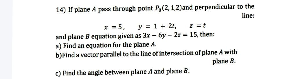 14) If plane A pass through point Po(2, 1,2)and perpendicular to the
line:
x = 5,
y = 1 + 2t,
z = t
and plane B equation given as 3x – 6y – 2z = 15, then:
a) Find an equation for the plane A.
b)Find a vector parallel to the line of intersection of plane A with
plane B.
c) Find the angle between plane A and plane B.
