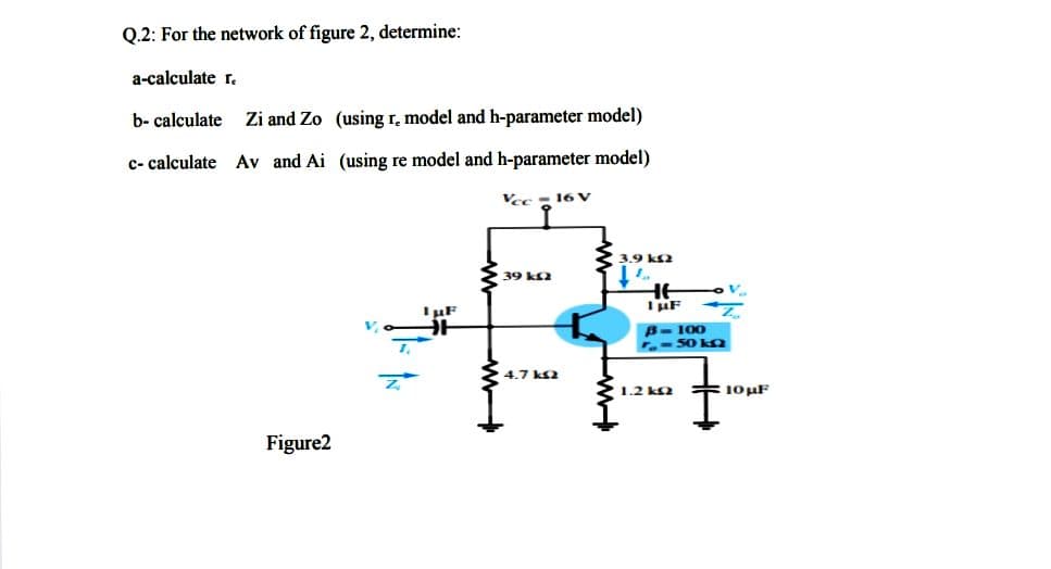 Q.2: For the network of figure 2, determine:
a-calculate r.
b- calculate Zi and Zo (using r, model and h-parameter model)
c- calculate Av and Ai (using re model and h-parameter model)
Vee - 16 v
3.9 ks2
39 ks2
HE
I uF
IF
B- 100
.- 50 k9
4.7 k2
1.2 k2 = 10uF
Figure2

