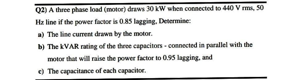 Q2) A three phase load (motor) draws 30 kW when connected to 440 V rms, 50
Hz line if the power factor is 0.85 lagging, Determine:
a) The line current drawn by the motor.
b) The KVAR rating of the three capacitors - connected in parallel with the
motor that will raise the power factor to 0.95 lagging, and
c) The capacitance of each capacitor.
