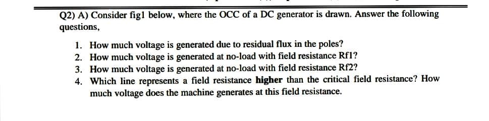 Q2) A) Consider figl below, where the OCC of a DC generator is drawn. Answer the following
questions,
1. How much voltage is generated due to residual flux in the poles?
2. How much voltage is generated at no-load with field resistance Rf1?
3. How much voltage is generated at no-load with field resistance Rf2?
4. Which line represents a field resistance higher than the critical field resistance? How
much voltage does the machine generates at this field resistance.
