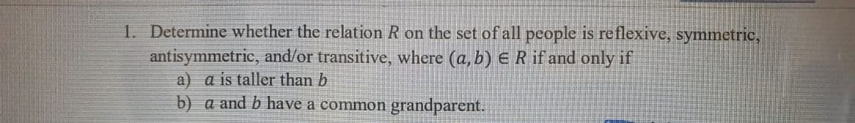 1. Determine whether the relation R on the set of all people is reflexive, symmetric,
antisymmetric, and/or transitive, where (a, b) E R if and only if
a) a is taller than b
b) a and b have a common grandparent.
