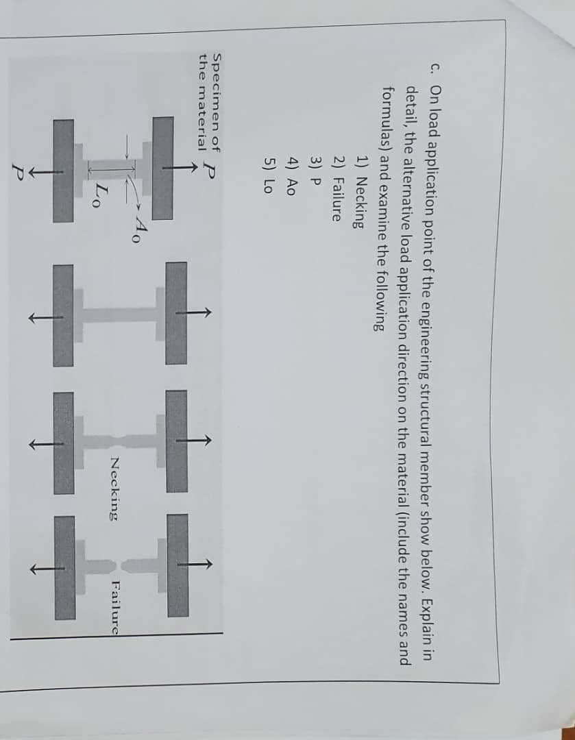 C. On load application point of the engineering structural member show below. Explain in
detail, the alternative load application direction on the material (include the names and
formulas) and examine the following
1) Necking
2) Failure
3) P
4) Ao
5) Lo
Specimen of
P
the material
Ao
Necking
Failure
Lo
P
