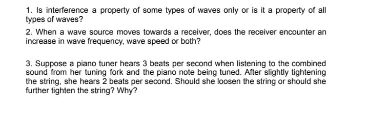 1. Is interference a property of some types of waves only or is it a property of all
types of waves?
2. When a wave source moves towards a receiver, does the receiver encounter an
increase in wave frequency, wave speed or both?
3. Suppose a piano tuner hears 3 beats per second when listening to the combined
sound from her tuning fork and the piano note being tuned. After slightly tightening
the string, she hears 2 beats per second. Should she loosen the string or should she
further tighten the string? Why?
