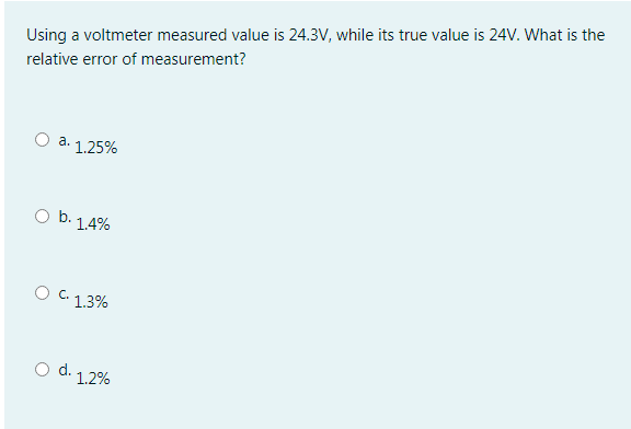 Using a voltmeter measured value is 24.3V, while its true value is 24V. What is the
relative error of measurement?
O a. 1.25%
O b. 1.4%
O C. 1.3%
Od.
1.2%
