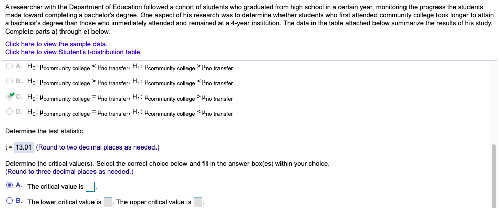 A researcher with the Department of Education followed a cohort of students who graduated from high school in a certain year, monitoring the progress the students
made toward completing a bachelor's degree. One aspect of his research was to determine whether students who first attended community college took longer to attain
a bachelor's degree than those who immediately attended and remained at a 4-year institution. The data in the table attached below summarize the results of his study.
Complete parts a) through e) below.
Click here to view the sample data.
Click here to view Student's t-distribution table.
O A. Ho: Hcommunity college <Hno transfer: H1: Hcommunity college >Hno transfer
O B. Ho: Hcommunity college > Hno transfer: H1: Hcommunity college <Hno transfer
C C. Họ: Hcommunity college = Hno transfer: H1: Hcommunity college > Hno transfer
O D. Ho: Hcommunity college =Pno transfer: H1: Hcommunity college <Hno transfer
Determine the test statistic.
t= 13.01 (Round to two decimal places as needed.)
Determine the critical value(s). Select the correct choice below and fill in the answer box(es) within your choice.
(Round to three decimal places as needed.)
O A. The critical value is
O B. The lower critical value is
The upper critical value is

