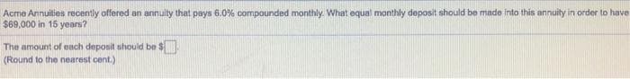 Acme Annuities recently offered an annuity that pays 6.0% compounded monthly. What equal monthly deposit should be made into this annuity in order to have
$69,000 in 15 years?
The amount of each deposit should be $
(Round to the nearest cent.)

