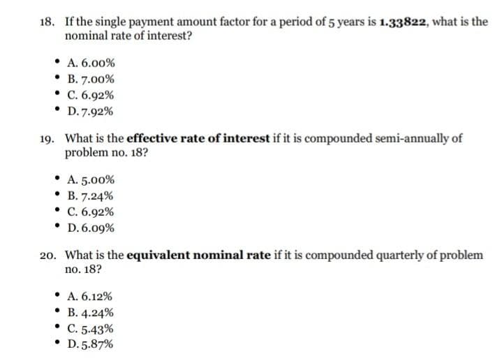 18. If the single payment amount factor for a period of 5 years is 1.33822, what is the
nominal rate of interest?
• A. 6.00%
. В. 7.00%
• C. 6.92%
• D.7.92%
19. What is the effective rate of interest if it is compounded semi-annually of
problem no. 18?
• A. 5.00%
. В. 7.24%
• C. 6.92%
• D. 6.09%
20. What is the equivalent nominal rate if it is compounded quarterly of problem
no. 18?
• A. 6.12%
• B. 4.24%
• C. 5.43%
• D. 5.87%
