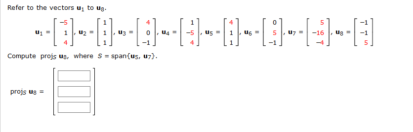 Refer to the vectors ui to ug.
-5
1
4
4
-1
U4 =
us =
U6 =
u7 =
-16
1
, u2 =
uz =
-5
1
5
, ug =
-1
4
1
1
-4
Compute projs us, where s =
span{us, u7}.
projs ug =
