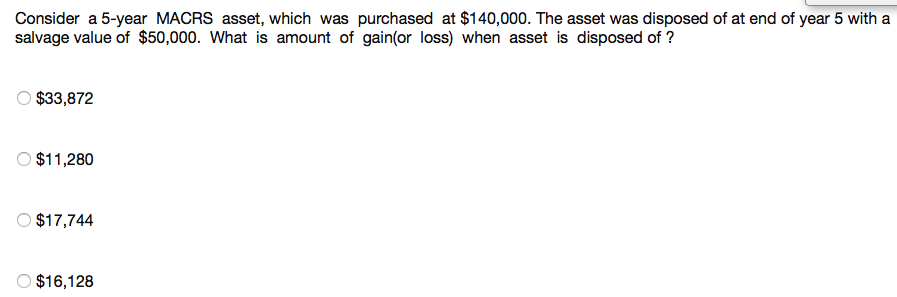 Consider a 5-year MACRS asset, which was purchased at $140,000. The asset was disposed of at end of year 5 with a
salvage value of $50,000. What is amount of gain(or loss) when asset is disposed of ?
O $33,872
O $11,280
O $17,744
O $16,128
