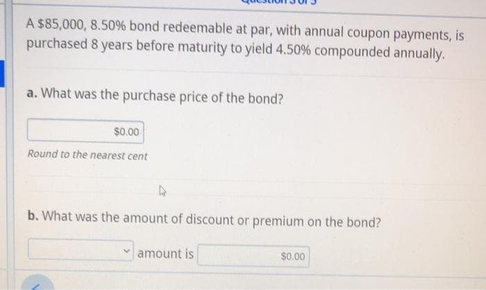 A $85,000, 8.50% bond redeemable at par, with annual coupon payments, is
purchased 8 years before maturity to yield 4.50% compounded annually.
a. What was the purchase price of the bond?
$0.00
Round to the nearest cent
b. What was the amount of discount or premium on the bond?
amount is
$0.00
