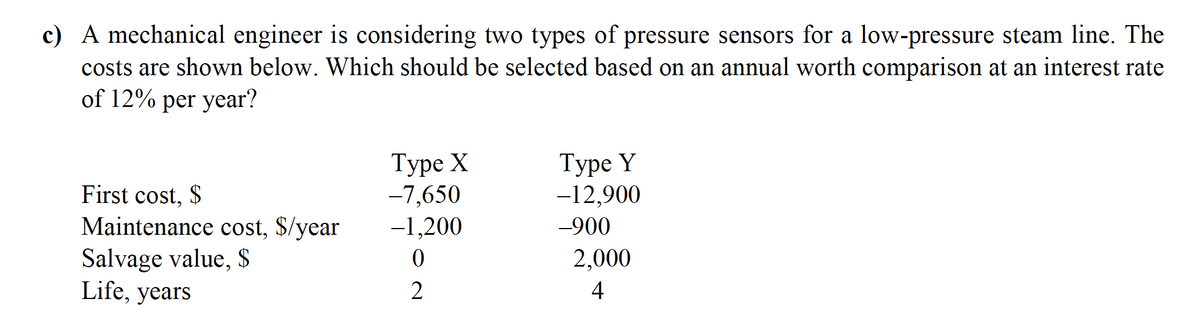 c) A mechanical engineer is considering two types of pressure sensors for a low-pressure steam line. The
costs are shown below. Which should be selected based on an annual worth comparison at an interest rate
of 12% per year?
Туре X
-7,650
-1,200
Туре Y
-12,900
First cost, $
Maintenance cost, $/year
Salvage value, $
Life, years
-900
2,000
2
4
