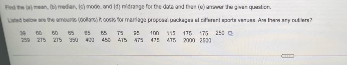 Fird the (a) mean, (b) median, (c) mode, and (d) midrange for the data and then (e) answer the given question.
Listed below are the amounts (dollars) it costs for marriage proposal packages at different sports venues. Are there any outliers?
60
60
65
65
65
75
250 D
39
259 275 275 350
95
100
115
175
175
400 450
475 475
475
475
2000 2500

