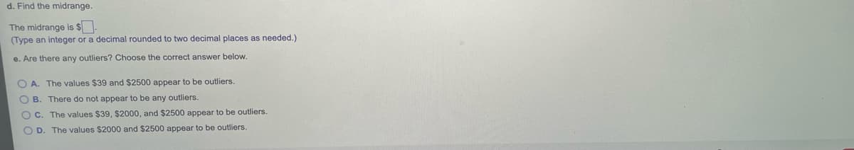 d. Find the midrange.
The midrange is $
(Type an integer or a decimal rounded to two decimal places as needed.)
e. Are there any outliers? Choose the correct answer below.
O A. The values $39 and $2500 appear to be outliers.
O B. There do not appear to be any outliers.
O C. The values $39, $2000, and $2500 appear to be outliers.
O D. The values $2000 and $2500 appear to be outliers.
