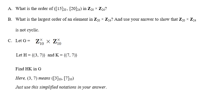 A. What is the order of ([15]20 , [20]24) in Z20 × Z24?
B. What is the largest order of an element in Z20 × Z24? And use your answer to show that Z20 × Z24
is not cyclic.
C. Let G =
Zo x Zo
10
'10
Let H = ((3, 7)) and K= ((7, 7))
Find HK in G
Here, (3, 7) means ([3]10: [7]10)
Just use this simplified notations in your answer.
