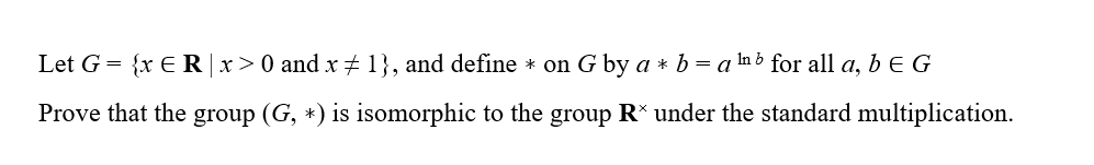 Let G = {x E R|x>0 and x ± 1}, and define * on G by a * b
= a In b for all a, b E G
Prove that the group (G, *) is isomorphic to the group R* under the standard multiplication.
