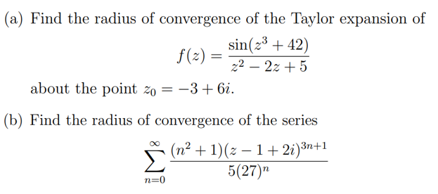 (a) Find the radius of convergence of the Taylor expansion of
sin(z3 + 42)
f(2) =
22 – 2z + 5
about the point zo = -3+ 6i.
(b) Find the radius of convergence of the series
(n² + 1)(z – 1 + 2i)3n+1
5(27)"
n=0
