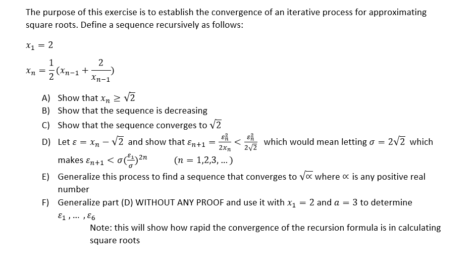 The purpose of this exercise is to establish the convergence of an iterative process for approximating
square roots. Define a sequence recursively as follows:
X1 = 2
1
2
(xn-1 +
2
Xn
Xn-1
A) Show that xn 2 v2
B) Show that the sequence is decreasing
C) Show that the sequence converges to V2
D) Let ɛ
X, - V2 and show that ɛn+1
which would mean letting o = 2v2 which
2xn
makes ɛn+1 < o()2n
(n = 1,2,3, ..)
E) Generalize this process to find a sequence that converges to Va where x is any positive real
number
F) Generalize part (D) WITHOUT ANY PROOF and use it with x1 = 2 and a = 3 to determine
E1 , ... , E6
Note: this will show how rapid the convergence of the recursion formula is in calculating
square roots
