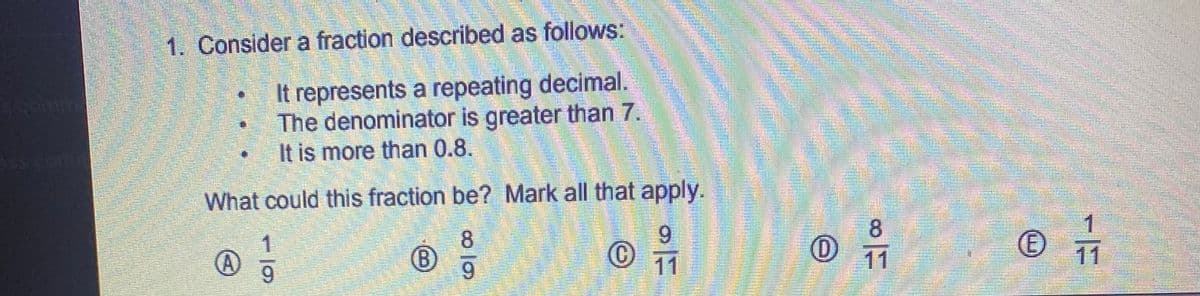 1. Consider a fraction described as follows:
It represents a repeating decimal.
The denominator is greater than 7.
It is more than 0.8.
What could this fraction be? Mark all that apply.
8.
9.
8.
9.
6.
11
11
11
