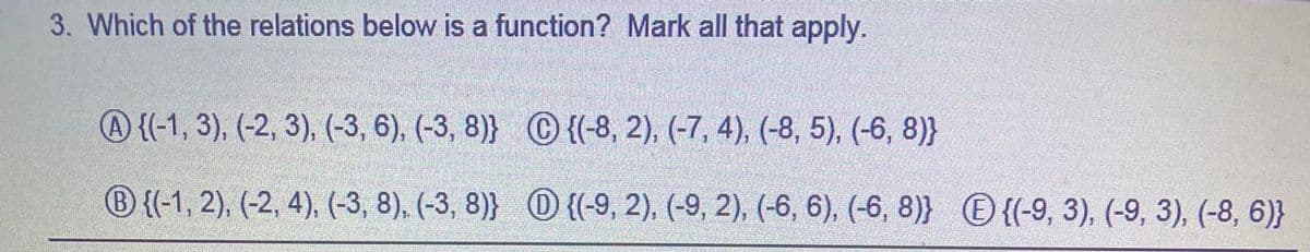 3. Which of the relations below is a function? Mark all that apply.
A {(-1, 3), (-2, 3), (-3, 6), (-3, 8)} C {(-8, 2), (-7, 4), (-8, 5), (-6, 8)}
® {(-1, 2), (-2, 4), (-3, 8), (-3, 8)} O {(-9, 2), (-9, 2), (-6, 6), (-6, 8)} O {(-9, 3), (-9, 3), (-8, 6)}
