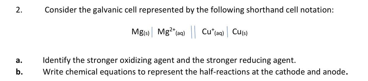 2.
a.
b.
Consider the galvanic cell represented by the following shorthand cell notation:
Mg(s)| Mg²+ (aq) || Cu*(aq)| Cu(s)
Identify the stronger oxidizing agent and the stronger reducing agent.
Write chemical equations to represent the half-reactions at the cathode and anode.