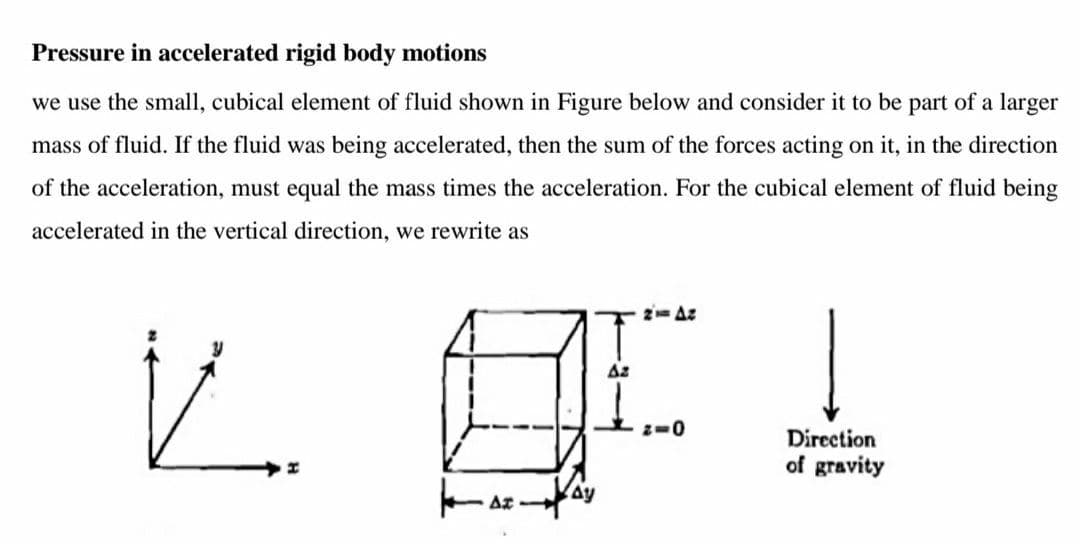 Pressure in accelerated rigid body motions
we use the small, cubical element of fluid shown in Figure below and consider it to be part of a larger
mass of fluid. If the fluid was being accelerated, then the sum of the forces acting on it, in the direction
of the acceleration, must equal the mass times the acceleration. For the cubical element of fluid being
accelerated in the vertical direction, we rewrite as
2= Az
Az
z-0
Direction
of gravity

