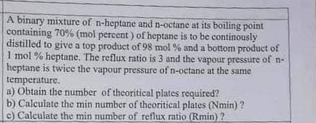A binary mixture of n-heptane and n-octane at its boiling point
containing 70% (mol percent) of heptane is to be continously
distilled to give a top product of 98 mol % and a bottom product of
1 mol % heptane. The reflux ratio is 3 and the vapour pressure of n-
heptane is twice the vapour pressure of n-octane at the same
temperature.
a) Obtain the number of theoritical plates required?
b) Calculate the min number of theoritical plates (Nmin)?
c) Calculate the min number of reflux ratio (Rmin)?