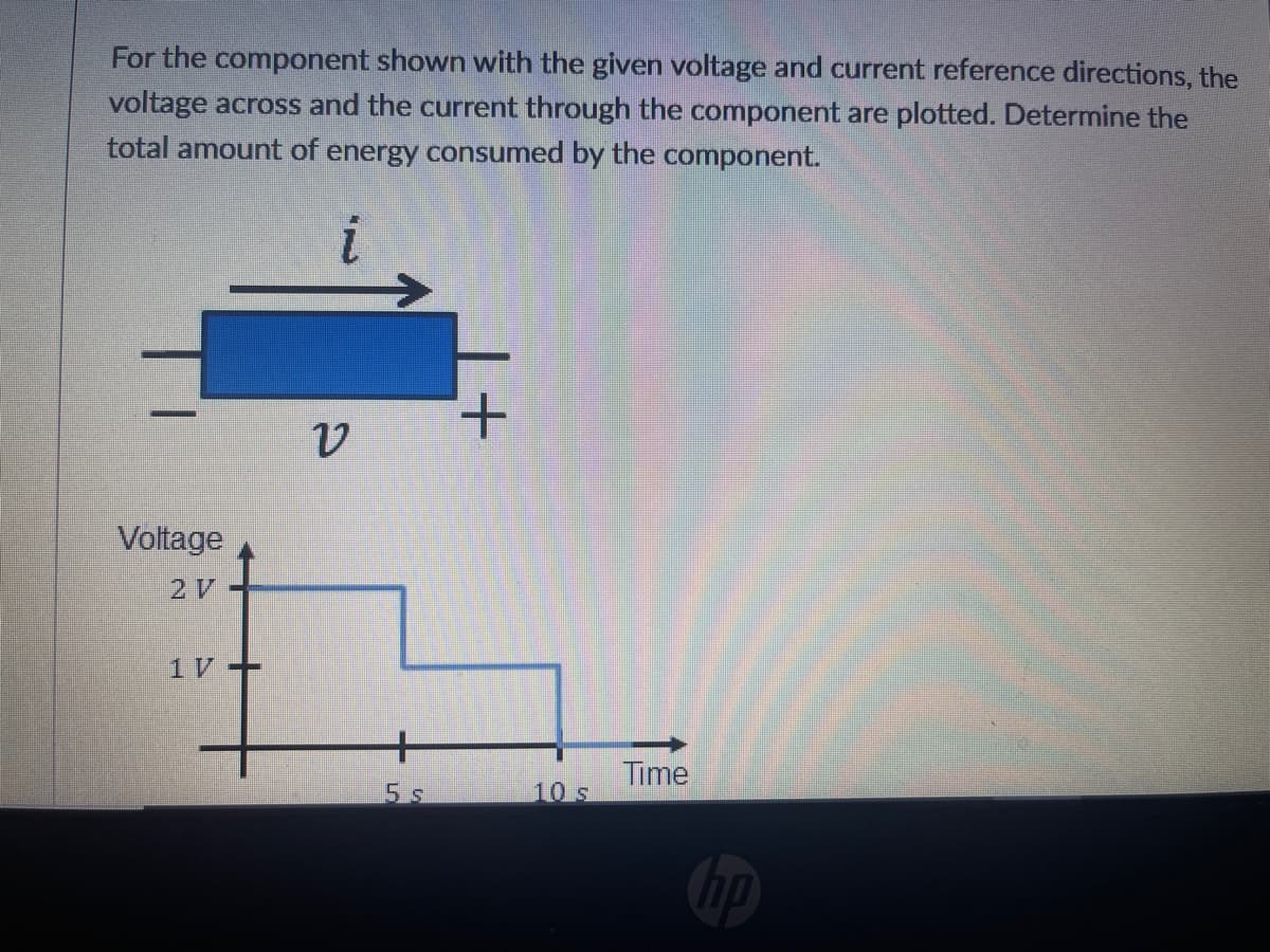 For the component shown with the given voltage and current reference directions, the
voltage across and the current through the component are plotted. Determine the
total amount of energy consumed by the component.
+.
Voltage
2 V
1V+
+
Time
5 s
10 s
