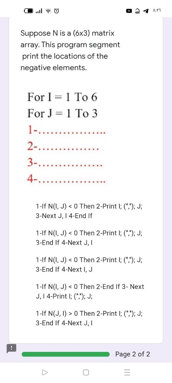 !
- ا...
Suppose N is a (6x3) matrix
array. This program segment
print the locations of the
negative elements.
For I 1 To 6
For J=1 To 3
1-........
2-...
3-...
4-.
1-If N(I, J)< 0 Then 2-Print I; (","); J;
3-Next J, I 4-End If
1-If N(I, J)< 0 Then 2-Print I; (","); J;
3-End If 4-Next J, I
1-If N(I, J) < 0 Then 2-Print I; (","); J;
3-End If 4-Next I, J
1-If N(I, J) < 0 Then 2-End If 3- Next
J, I 4-Print ; (","); J;
1-If N(J, I) > 0 Then 2-Print I; (","); J;
3-End If 4-Next J, I
0
Page 2 of 2
|||
٨:٢٦