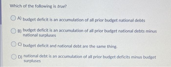 Which of the following is true?
O A)
budget deficit is an accumulation of all prior budget national debts
B) budget deficit is an accumulation of all prior budget national debts minus
national surpluses
OO budget deficit and national debt are the same thing.
D) national debt is an accumulation of all prior budget deficits minus budget
surpluses
