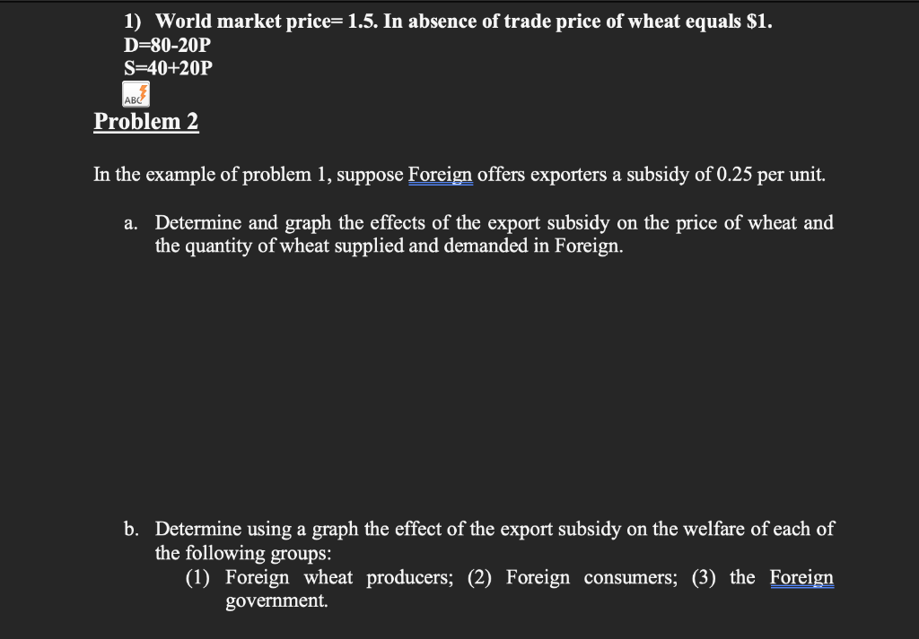 1) World market price= 1.5. In absence of trade price of wheat equals $1.
D=80-20P
S=40+20P
ABC
Problem 2
In the example of problem 1, suppose Foreign offers exporters a subsidy of 0.25 per unit.
a. Determine and graph the effects of the export subsidy on the price of wheat and
the quantity of wheat supplied and demanded in Foreign.
b. Determine using a graph the effect of the export subsidy on the welfare of each of
the following groups:
(1) Foreign wheat producers; (2) Foreign consumers; (3) the Foreign
government.
