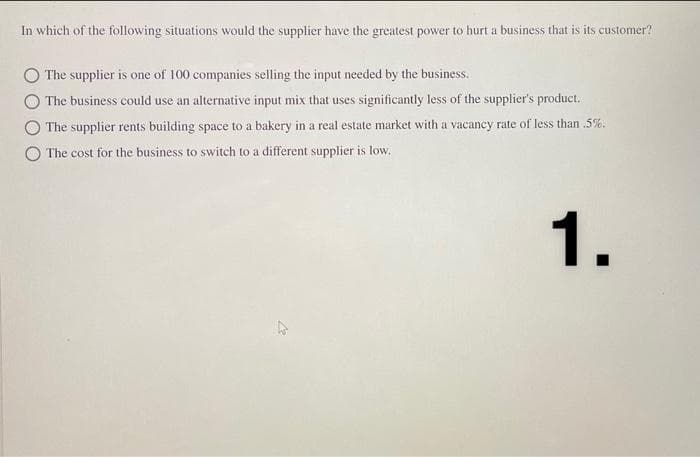 In which of the following situations would the supplier have the greatest power to hurt a business that is its customer?
The supplier is one of 100 companies selling the input needed by the business.
The business could use an alternative input mix that uses significantly less of the supplier's product.
The supplier rents building space to a bakery in a real estate market with a vacancy rate of less than .5%.
The cost for the business to switch to a different supplier is low.
1.
