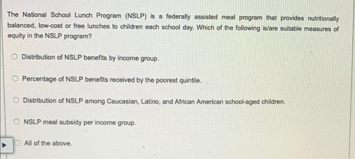 The National School Lunch Program (NSLP) is a federally assisted meal program that provides nutritionally
balanced, low-cost or free lunches to children each school day. Which of the following is/are suitable measures of
equity in the NSLP program?
Distribution of NSLP benefits by income group.
O Percentage of NSLP benefits received by the poorest quintile.
O Distribution of NSLP among Caucasian, Latino, and African American school-aged children.
O NSLP meal subsidy per income group.
O All of the above.
