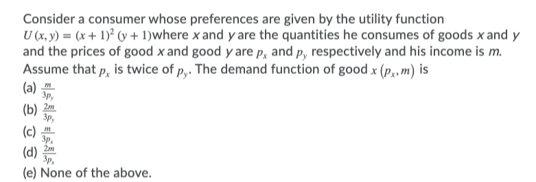 Consider a consumer whose preferences are given by the utility function
U (x, y) = (x + 1)² (y + 1)where x and y are the quantities he consumes of goods x and y
and the prices of good x and good y are p, and p, respectively and his income is m.
Assume that p, is twice of p,. The demand function of good x (p,, m) is
(а) т
Зр,
2m
(b)
Зр,
(c)
3p.
2m
(d)
3p,
(e) None of the above.
