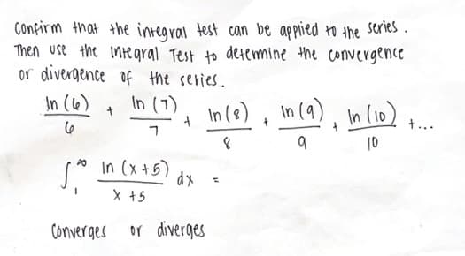 Confirm that the integral test can be applied to the series.
Then use the integral Test to determine the convergence
or divergence of the series.
In (6)
In (7)
6
Ś
PO
+
In (x+5)
X +5
Converges
+
dx
or diverges
In (8) In (9), In (10) +...
+
8
9
10